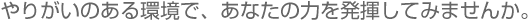 やりがいのある環境で、あなたの力を発揮してみませんか。